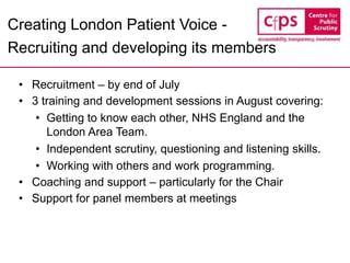 Creating London Patient Voice -
Recruiting and developing its members
• Recruitment – by end of July
• 3 training and development sessions in August covering:
• Getting to know each other, NHS England and the
London Area Team.
• Independent scrutiny, questioning and listening skills.
• Working with others and work programming.
• Coaching and support – particularly for the Chair
• Support for panel members at meetings
 