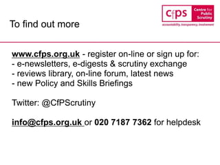 To find out more
www.cfps.org.uk - register on-line or sign up for:
- e-newsletters, e-digests & scrutiny exchange
- reviews library, on-line forum, latest news
- new Policy and Skills Briefings
Twitter: @CfPScrutiny
info@cfps.org.uk or 020 7187 7362 for helpdesk
 