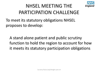 NHSEL MEETING THE
PARTICIPATION CHALLENGE
To meet its statutory obligations NHSEL
proposes to develop:
A stand alone patient and public scrutiny
function to hold the region to account for how
it meets its statutory participation obligations
Scrutiny Paula Lloyd Knight June v4
 