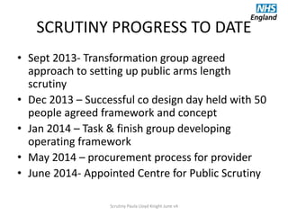 SCRUTINY PROGRESS TO DATE
• Sept 2013- Transformation group agreed
approach to setting up public arms length
scrutiny
• Dec 2013 – Successful co design day held with 50
people agreed framework and concept
• Jan 2014 – Task & finish group developing
operating framework
• May 2014 – procurement process for provider
• June 2014- Appointed Centre for Public Scrutiny
Scrutiny Paula Lloyd Knight June v4
 