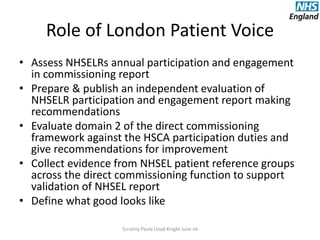 Role of London Patient Voice
• Assess NHSELRs annual participation and engagement
in commissioning report
• Prepare & publish an independent evaluation of
NHSELR participation and engagement report making
recommendations
• Evaluate domain 2 of the direct commissioning
framework against the HSCA participation duties and
give recommendations for improvement
• Collect evidence from NHSEL patient reference groups
across the direct commissioning function to support
validation of NHSEL report
• Define what good looks like
Scrutiny Paula Lloyd Knight June v4
 