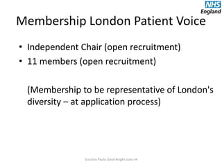 Membership London Patient Voice
• Independent Chair (open recruitment)
• 11 members (open recruitment)
(Membership to be representative of London's
diversity – at application process)
Scrutiny Paula Lloyd Knight June v4
 