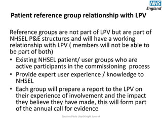 Patient reference group relationship with LPV
Reference groups are not part of LPV but are part of
NHSEL P&E structures and will have a working
relationship with LPV ( members will not be able to
be part of both)
• Existing NHSEL patient/ user groups who are
active participants in the commissioning process
• Provide expert user experience / knowledge to
NHSEL
• Each group will prepare a report to the LPV on
their experience of involvement and the impact
they believe they have made, this will form part
of the annual call for evidence
Scrutiny Paula Lloyd Knight June v4
 