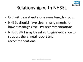 Relationship with NHSEL
• LPV will be a stand alone arms length group
• NHSEL should have clear arrangements for
how it manages the LPV recommendations
• NHSEL SMT may be asked to give evidence to
support the annual report and
recommendations
Scrutiny Paula Lloyd Knight June v4
 