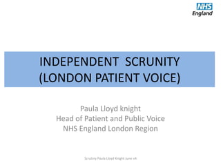 INDEPENDENT SCRUNITY
(LONDON PATIENT VOICE)
Paula Lloyd knight
Head of Patient and Public Voice
NHS England London Region
Scrutiny Paula Lloyd Knight June v4
 