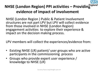 NHSE (London Region) PPI activities – Providing
evidence of impact of involvement
NHSE (London Region ) Public & Patient Involvement
structures are not part LPV but LPV will collect evidence
from those involved in NHSE (London Region)
engagement activities to explore their experience &
impact on the decision making process.
LPV members will collect the experiences/evidence from:
• Existing NHSE (LR) patient/ user groups who are active
participants in the commissioning process
• Groups who provide expert user experience /
knowledge to NHSE (LR)
Scrutiny Paula Lloyd Knight June v4
 