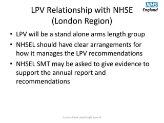 LPV Relationship with NHSE
(London Region)
• LPV will be a stand alone arms length group
• NHSEL should have clear arrangements for
how it manages the LPV recommendations
• NHSEL SMT may be asked to give evidence to
support the annual report and
recommendations
Scrutiny Paula Lloyd Knight June v4
 