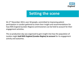 Setting the scene
On 2nd December 2013, over 50 people, committed to improving patient
participation in London gathered to share their insight and recommendations for
how NHS England (London Region) commissioners can be held to account for their
engagement activities.
The co-production day was organised to gain insight into how the population of
London might hold NHS England (London Region) to account for its engagement
activity and outcomes.
 