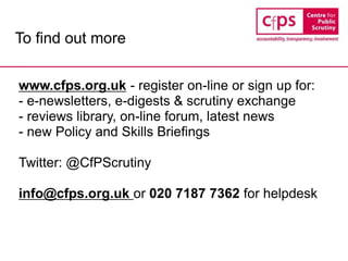 To find out more
www.cfps.org.uk - register on-line or sign up for:
- e-newsletters, e-digests & scrutiny exchange
- reviews library, on-line forum, latest news
- new Policy and Skills Briefings
Twitter: @CfPScrutiny
info@cfps.org.uk or 020 7187 7362 for helpdesk
 