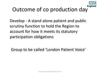 Outcome of co production day
Develop - A stand alone patient and public
scrutiny function to hold the Region to
account for how it meets its statutory
participation obligations
Group to be called ‘London Patient Voice’
Scrutiny Paula Lloyd Knight June v4
 