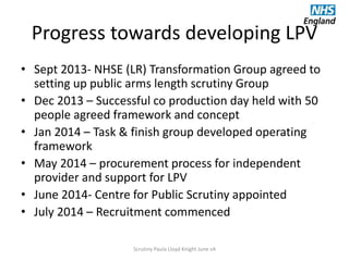 Progress towards developing LPV
• Sept 2013- NHSE (LR) Transformation Group agreed to
setting up public arms length scrutiny Group
• Dec 2013 – Successful co production day held with 50
people agreed framework and concept
• Jan 2014 – Task & finish group developed operating
framework
• May 2014 – procurement process for independent
provider and support for LPV
• June 2014- Centre for Public Scrutiny appointed
• July 2014 – Recruitment commenced
Scrutiny Paula Lloyd Knight June v4
 