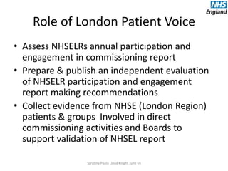 Role of London Patient Voice
• Assess NHSELRs annual participation and
engagement in commissioning report
• Prepare & publish an independent evaluation
of NHSELR participation and engagement
report making recommendations
• Collect evidence from NHSE (London Region)
patients & groups Involved in direct
commissioning activities and Boards to
support validation of NHSEL report
Scrutiny Paula Lloyd Knight June v4
 