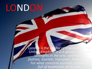 LO ND ON London is the capital of England and the United Kingdom. It is a global, city with strenghts in the arts, commerce, fashion, tourism, transport, finance, ecc. For what concerns tourism, London is full of landmarks all to visit. 