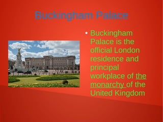 Buckingham Palace
● Buckingham
Palace is the
official London
residence and
principal
workplace of the
monarchy of the
United Kingdom
 