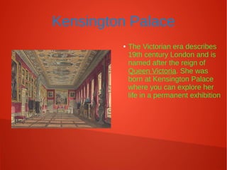 Kensington Palace
● The Victorian era describes
19th century London and is
named after the reign of
Queen Victoria. She was
born at Kensington Palace
where you can explore her
life in a permanent exhibition
 