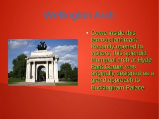 Wellington Arch
●
Come inside thisCome inside this
famous landmark.famous landmark.
Recently opened toRecently opened to
visitors, this splendidvisitors, this splendid
triumphal arch attriumphal arch at HydeHyde
Park CornerPark Corner waswas
originally designed as aoriginally designed as a
grand approach togrand approach to
Buckingham Palace.Buckingham Palace.
 