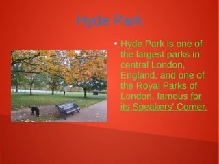 Hyde Park
● Hyde Park is one of
the largest parks in
central London,
England, and one of
the Royal Parks of
London, famous for
its Speakers' Corner.
 