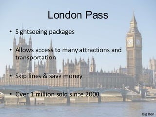 London Pass
• Sightseeing packages

• Allows access to many attractions and
  transportation

• Skip lines & save money

• Over 1 million sold since 2000

                                          Big Ben
 
