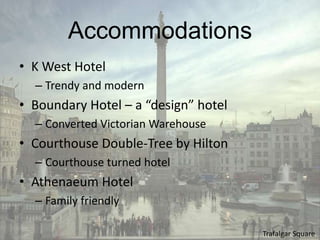 Accommodations
• K West Hotel
  – Trendy and modern
• Boundary Hotel – a “design” hotel
  – Converted Victorian Warehouse
• Courthouse Double-Tree by Hilton
  – Courthouse turned hotel
• Athenaeum Hotel
  – Family friendly

                                      Trafalgar Square
 