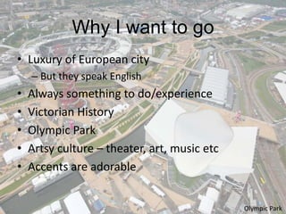 Why I want to go
• Luxury of European city
    – But they speak English
•   Always something to do/experience
•   Victorian History
•   Olympic Park
•   Artsy culture – theater, art, music etc
•   Accents are adorable


                                              Olympic Park
 