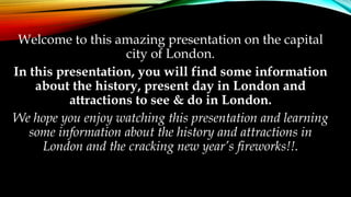 Welcome to this amazing presentation on the capital 
city of London. 
In this presentation, you will find some information 
about the history, present day in London and 
attractions to see & do in London. 
We hope you enjoy watching this presentation and learning 
some information about the history and attractions in 
London and the cracking new year’s fireworks!!. 
 