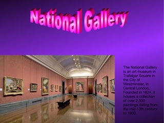 The National Gallery
is an art museum in
Trafalgar Square in
the City of
Westminster, in
Central London.
Founded in 1824, it
houses a collection
of over 2,300
paintings dating from
the mid-13th century
to 1900.
 