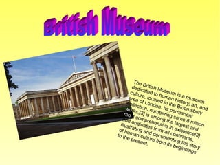 The British Museum is a museum
dedicated to human history, art, and
culture, located in the Bloomsbury
area of London. Its permanent
collection, numbering some 8 million
works,[3] is among the largest and
most comprehensive in existence[3]
and originates from all continents,
illustrating and documenting the story
of human culture from its beginnings
to the present.
 