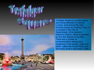Trafalgar Square is a public space
and tourist attraction in central
London, built around the area
formerly known as Charing Cross. It
is situated in the City of
Westminster. At its centre is
Nelson's Column, which is guarded
by four lion statues at its base.
There are a number of
commemorative statues and
sculptures in the square, while one
plinth, called the Fourth Plinth and
left empty since it was built in 1840
 