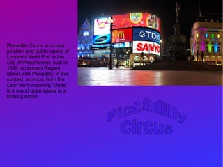 Piccadilly Circus is a road
junction and public space of
London's West End in the
City of Westminster, built in
1819 to connect Regent
Street with Piccadilly. In this
context, a circus, from the
Latin word meaning "circle",
is a round open space at a
street junction
 