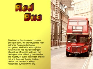 The London Bus is one of London's
principal icons, the archetypal red rear-
entrance Routemaster being
recognised worldwide. Although the
Routemaster has now been largely
phased out of service, with only two
heritage routes still using the vehicles,
the majority of buses in London are still
red and therefore the red double-
decker bus remains a widely
recognised symbol of the city.
 