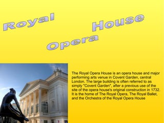The Royal Opera House is an opera house and major
performing arts venue in Covent Garden, central
London. The large building is often referred to as
simply "Covent Garden", after a previous use of the
site of the opera house's original construction in 1732.
It is the home of The Royal Opera, The Royal Ballet,
and the Orchestra of the Royal Opera House
 