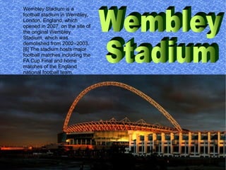 Wembley Stadium is a
football stadium in Wembley,
London, England, which
opened in 2007, on the site of
the original Wembley
Stadium, which was
demolished from 2002–2003.
[8] The stadium hosts major
football matches including the
FA Cup Final and home
matches of the England
national football team.
 