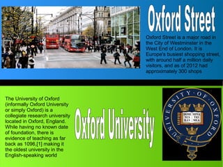 The University of Oxford
(informally Oxford University
or simply Oxford) is a
collegiate research university
located in Oxford, England.
While having no known date
of foundation, there is
evidence of teaching as far
back as 1096,[1] making it
the oldest university in the
English-speaking world
Oxford Street is a major road in
the City of Westminster in the
West End of London. It is
Europe's busiest shopping street,
with around half a million daily
visitors, and as of 2012 had
approximately 300 shops
 