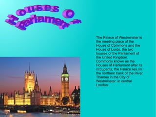 The Palace of Westminster is
the meeting place of the
House of Commons and the
House of Lords, the two
houses of the Parliament of
the United Kingdom.
Commonly known as the
Houses of Parliament after its
occupants, the Palace lies on
the northern bank of the River
Thames in the City of
Westminster, in central
London
 