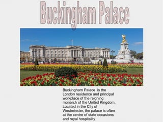 Buckingham Palace is the
London residence and principal
workplace of the reigning
monarch of the United Kingdom.
Located in the City of
Westminster, the palace is often
at the centre of state occasions
and royal hospitality
 