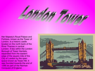 Her Majesty's Royal Palace and
Fortress, known as the Tower of
London, is a historic castle
located on the north bank of the
River Thames in central
London. It lies within the London
Borough of Tower Hamlets,
separated from the eastern
edge of the square mile of the
City of London by the open
space known as Tower Hill. It
was founded towards the end of
1066 as part of the Norman
Conquest of England.
 