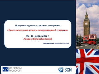 Программа делового визита-стажировки:
«Кросс-культурные аспекты международной стратегии»

               06 - 10 ноября 2012 г.
             Лондон (Великобритания)
                             Рабочие языки: английский, русский
 