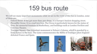 159 bus route
We will see many important monuments while we are in the route of this bus in London, some
of them are:
- Oxford Street: It has got more than 300 shops, it is Europe's busiest shopping street.
- Piccadilly Circus: It is a road junction, The Circus is particularly known for the statue of
Eros, the memorial fountain of Shaftesbury, and buildings such as London Pavilion and
Criterion Theatre.
- Trafalgar Square: One important monument is Nelson’s Column, which is guarded by 4
lions statues in the base. The name commemorates the Battle of Trafalgar when England
defeated France and Spain.
 