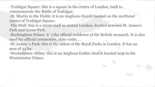 -Trafalgar Square: this is a square in the centre of London, built to
commemorate the Battle of Trafalgar.
-St. Martin in the Fields: it is an Anglican church located on the northeast
corner of Trafalgar Square.
-The Mall: this is a street-mall in central London, located between St. James's
Park and Green Park.
-Buckingham Palace: it´s the official residence of the British monarch. It is also
used for official ceremonies, state visits… .
-St. James´s Park: this is the oldest of the Royal Parks in London. It has an
area of 23 ha.
-Westminster Abbey: this is an Anglican Gothic church located next to the
Westminster Palace.
 