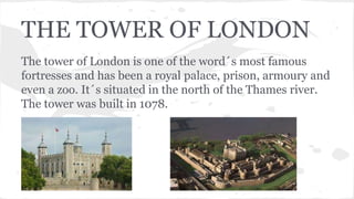 THE TOWER OF LONDON
The tower of London is one of the word´s most famous
fortresses and has been a royal palace, prison, armoury and
even a zoo. It´s situated in the north of the Thames river.
The tower was built in 1078.
 