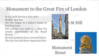 Monument to the Great Fire of London
It was built between 1671-1677
Height: 202 feet
The fire began in a baker’s house in
Pudding Lane
The column was used as a place for
certain experiments of the Royal
Society
Several incidents have occurred there
The city has had three important fires
Fish St Hill
and
Monument
Street
 