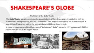 SHAKESPEARE’S GLOBE
The history of the Globe Theatre
•The Globe Theatre was a theatre in London associated with William Shakespeare. It was built in 1599 by
Shakespeare's playing company, the Lord Chamberlain's Men, and was destroyed by fire on 29 June 1613. A
second Globe Theatre was built on the same site by June 1614 and closed in 1642.
•A modern reconstruction of the Globe, named "Shakespeare's Globe", opened in 1997 approximately 750 feet
(230 m) from the site of the original theatre.
 