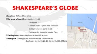 SHAKESPEARE’S GLOBE
ØLocation: 21 New Globe Walk.
ØThe price of the ticket: - Adults: £13,50
-Students: £11.
-Children under 5 years: free admission
-Children between 5 and 15: £8
-You can enter free with: London Pass.
ØVisiting hours: Every day from 10:00 to 17:30 hours
ØTransport: -Underground: Mansion House, Southwark etc…
- Bus lines : 11, 15, 17, 23, 26, 45, 63, 76, 100, 344 and 381.
 