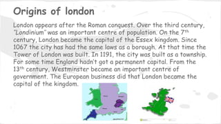 Origins of london
London appears after the Roman conquest. Over the third century,
‘’Londinium’’ was an important centre of population. On the 7th
century, London became the capital of the Essex kingdom. Since
1067 the city has had the same laws as a borough. At that time the
Tower of London was built. In 1191, the city was built as a township.
For some time England hadn’t got a permanent capital. From the
13th century, Westminster became an important centre of
government. The European business did that London became the
capital of the kingdom.
 