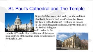 St. Paul’s Cathedral and The Temple
It was built between 1676 and 1710, the architect
that built the cathedral was Christopher Wren.
St. Paul’s Cathedral is 365 feet high, in Europe
is the second highest cathedral, only the Basilic of
St. Pedro’s is higher.
The temple is an area of central London in the
vicinity of Temple Church, it is one of the main
legal districts of the capital and a notable centre
for English Law.
 