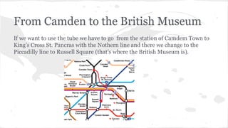 From Camden to the British Museum
If we want to use the tube we have to go from the station of Camdem Town to
King’s Cross St. Pancras with the Nothern line and there we change to the
Piccadilly line to Russell Square (that’s where the British Museum is).
 