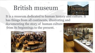 British museum
It is a museum dedicated to human history and culture. It
has things from all continents, illustrating and
documenting the story of human culture
from its beginnings to the present.
 