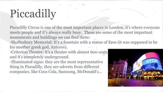 Piccadilly
Piccadilly Circus is one of the most important places in London, it’s where everyone
meets people and it’s always really busy. These are some of the most important
monuments and buildings we can find there:
-Shaftesbury Memorial: It’s a fountain with a statue of Eros (it was supposed to be
his another greek god, Anteros).
-Criterion Theatre: it’s a theatre with almost 600 seats
and it’s completely underground.
-Illuminated signs: they are the most representative
thing in Piccadilly, they are adverts from different
companies, like Coca Cola, Samsung, McDonald’s...
 