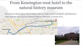 From Kensington west hotel to the
natural history museum
We start in Kensington West Hotel, then we take Cromwell Road, until Queen’s
Gate and we will find the Natural History Museum in front of us.
 