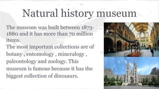 Natural history museum
The museum was built between 1873-
1880 and it has more than 70 million
items.
The most important collections are of
botany , entomology , mineralogy ,
paleontology and zoology. This
museum is famous because it has the
biggest collection of dinosaurs.
 